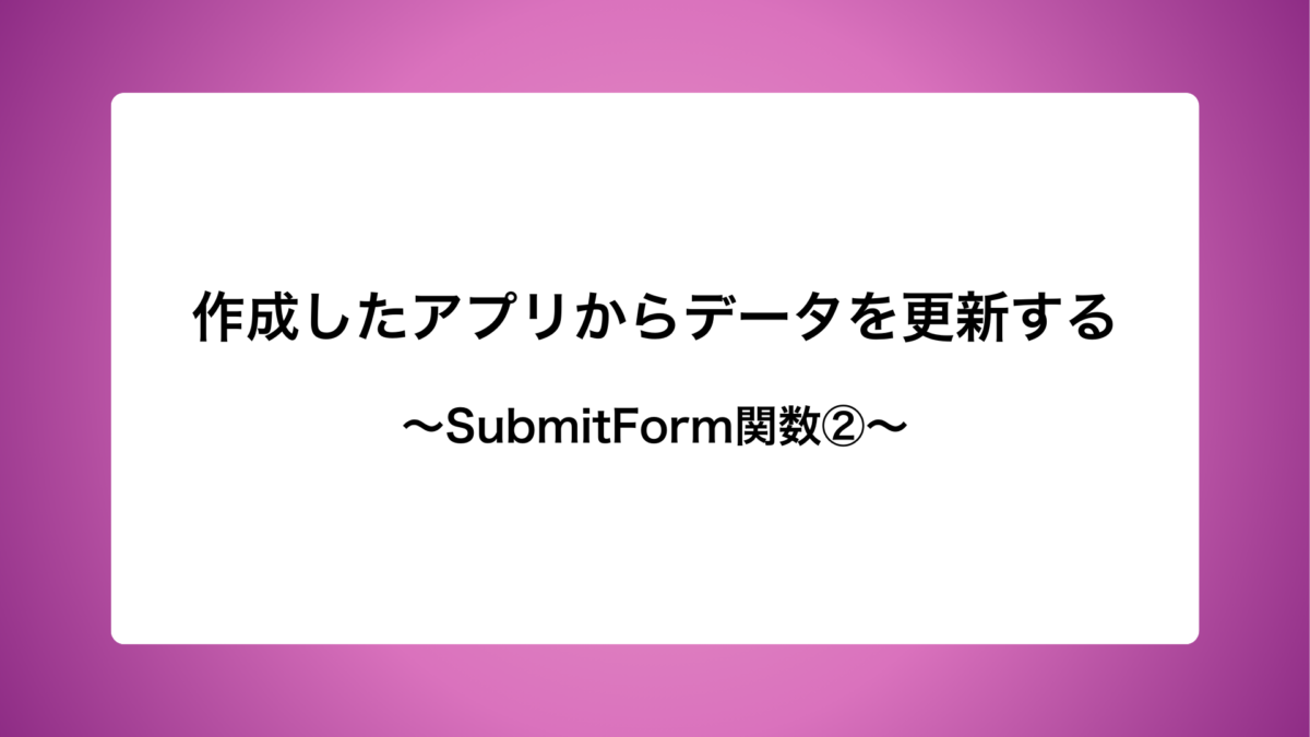 作成したアプリからデータを更新する〜SubmitForm関数②〜