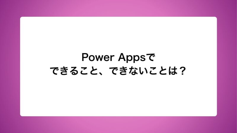 Power Appsでできること、できないことは？