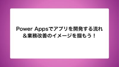 Power Appsでアプリを開発する流れ＆業務改善のイメージを掴もう！