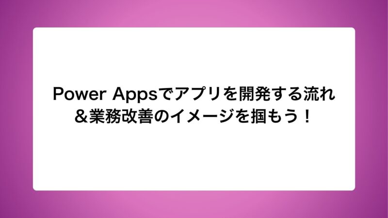 Power Appsでアプリを開発する流れ＆業務改善のイメージを掴もう！