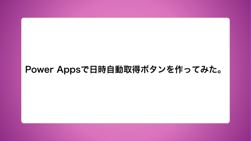 Power Appsで日時自動取得ボタンを作ってみた。