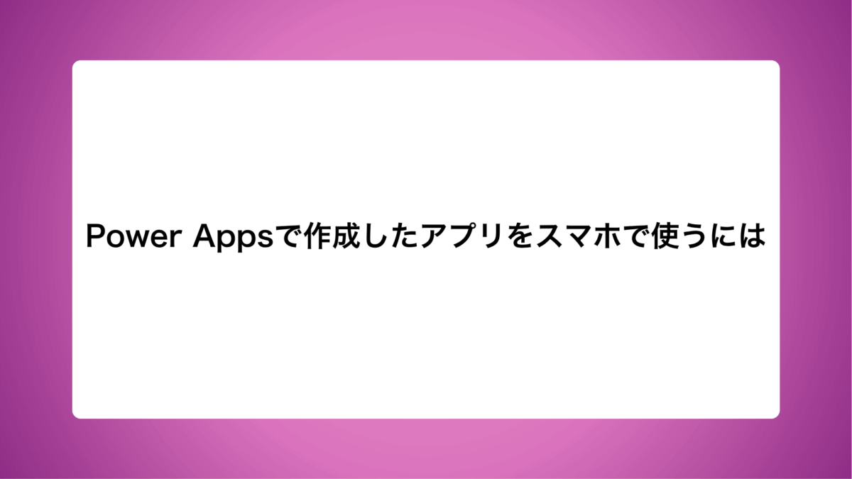 Power Appsで作成したアプリをスマホで使うには