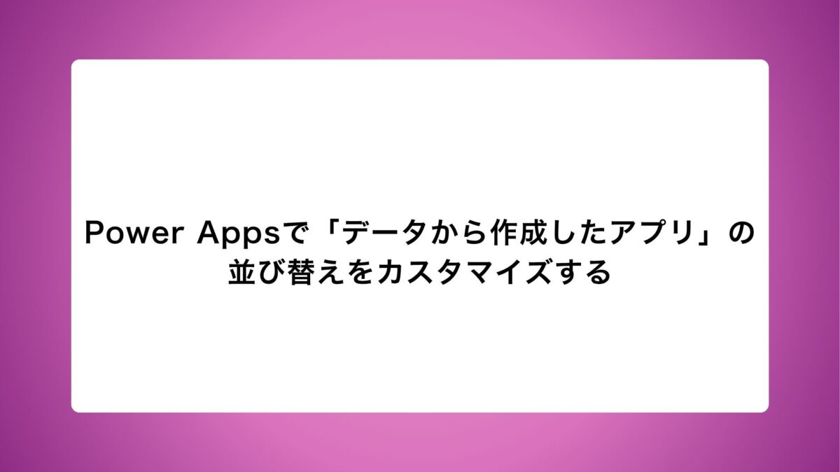 Power Appsで「データから作成したアプリ」の並び替えをカスタマイズする~特定の列で昇順/降順を切り替える方法~